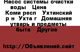 Насос системы очистки воды › Цена ­ 1 000 - Коми респ., Ухтинский р-н, Ухта г. Домашняя утварь и предметы быта » Другое   